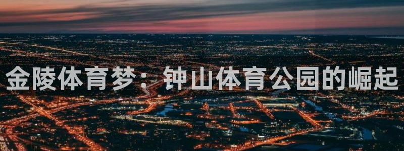 oety欧亿体育官网下载注册:金陵体育梦:钟山体育公园的崛起